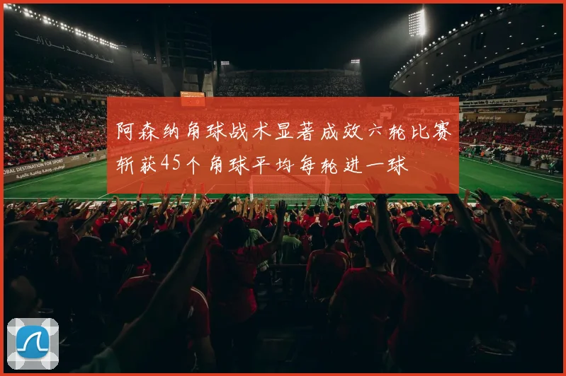 阿森纳角球战术显著成效六轮比赛斩获45个角球平均每轮进一球