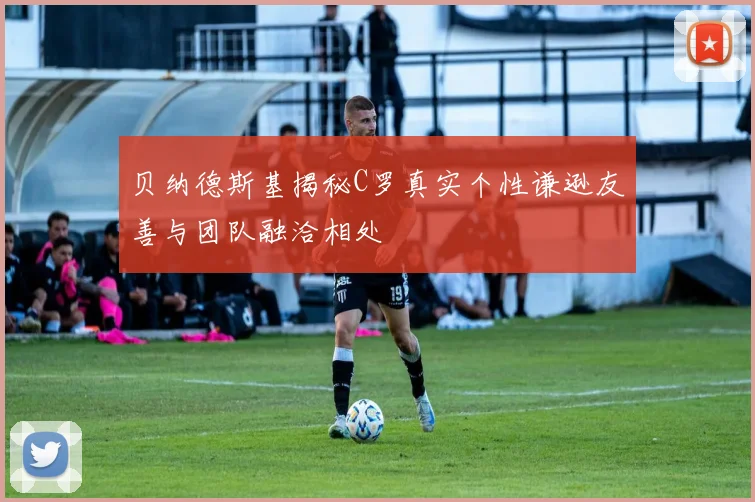 贝纳德斯基揭秘C罗真实个性谦逊友善与团队融洽相处