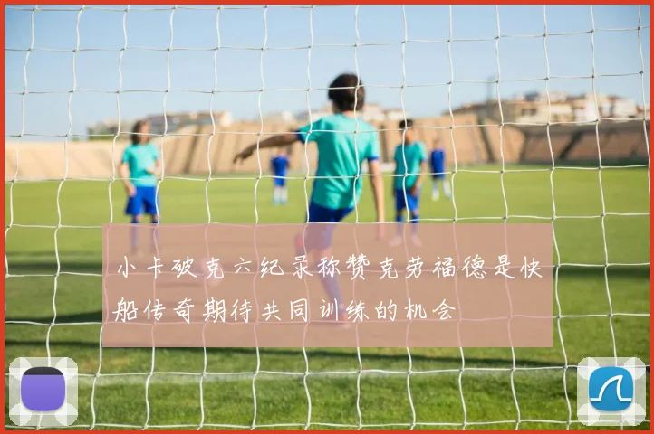小卡破克六纪录称赞克劳福德是快船传奇期待共同训练的机会
