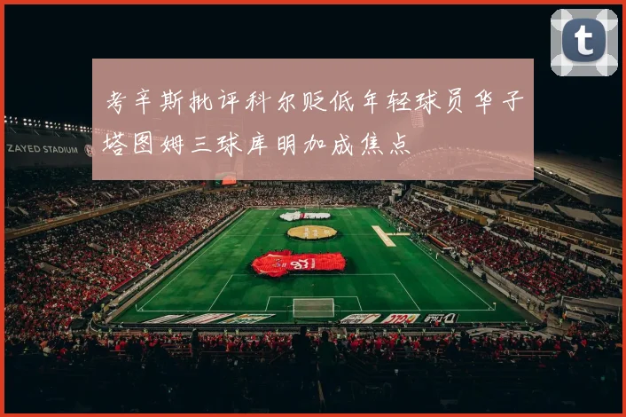 考辛斯批评科尔贬低年轻球员华子塔图姆三球库明加成焦点