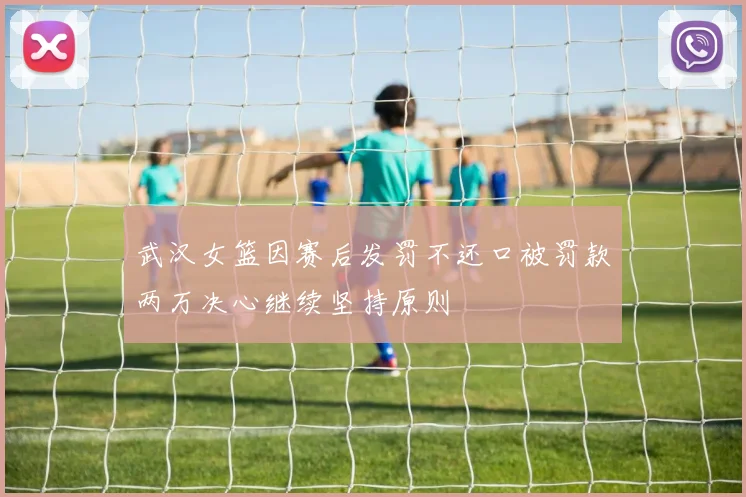 武汉女篮因赛后发罚不还口被罚款两万决心继续坚持原则