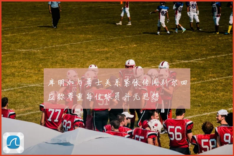 库明加与勇士关系紧张传闻科尔回应称尊重每位球员并无恩怨