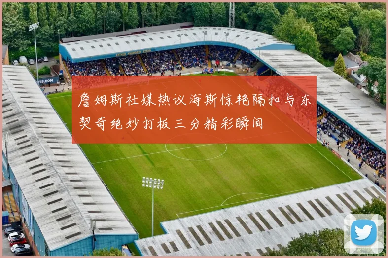 詹姆斯社媒热议海斯惊艳隔扣与东契奇绝妙打板三分精彩瞬间