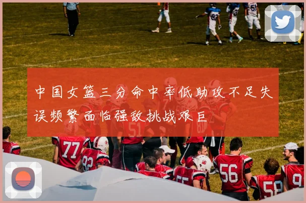 中国女篮三分命中率低助攻不足失误频繁面临强敌挑战艰巨