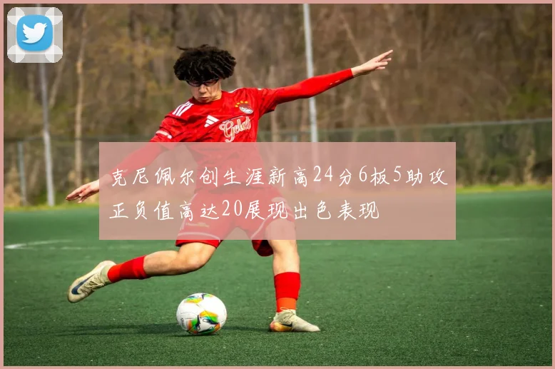 克尼佩尔创生涯新高24分6板5助攻正负值高达20展现出色表现