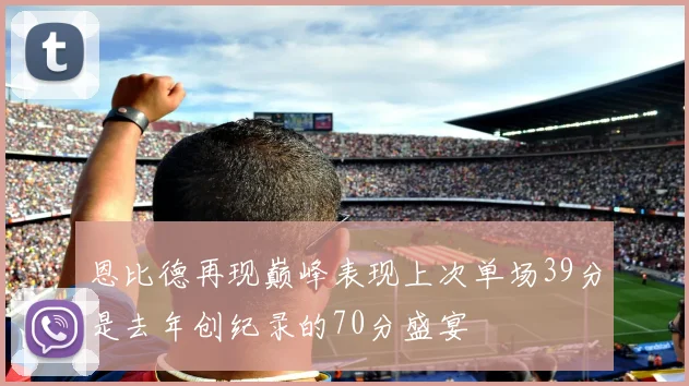 恩比德再现巅峰表现上次单场39分是去年创纪录的70分盛宴