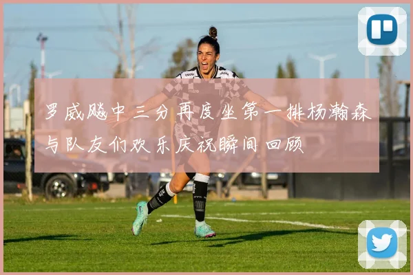 罗威飚中三分再度坐第一排杨瀚森与队友们欢乐庆祝瞬间回顾