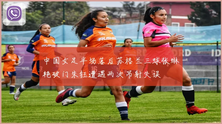 中国女足半场落后苏格兰三球张琳艳破门朱钰遭遇两次吊射失误