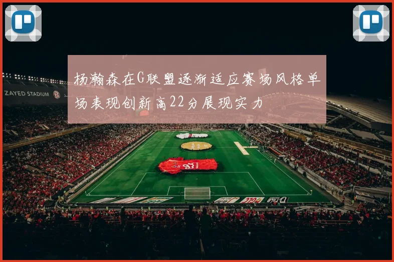 杨瀚森在G联盟逐渐适应赛场风格单场表现创新高22分展现实力