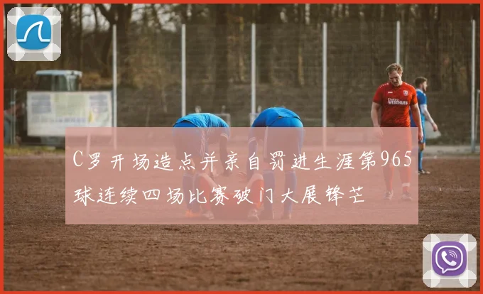 C罗开场造点并亲自罚进生涯第965球连续四场比赛破门大展锋芒