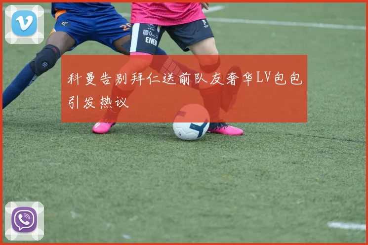 科曼告别拜仁送前队友奢华LV包包引发热议