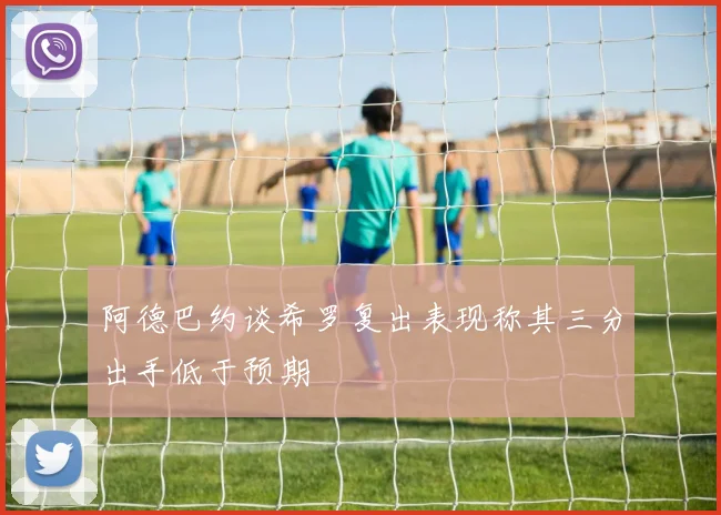 阿德巴约谈希罗复出表现称其三分出手低于预期