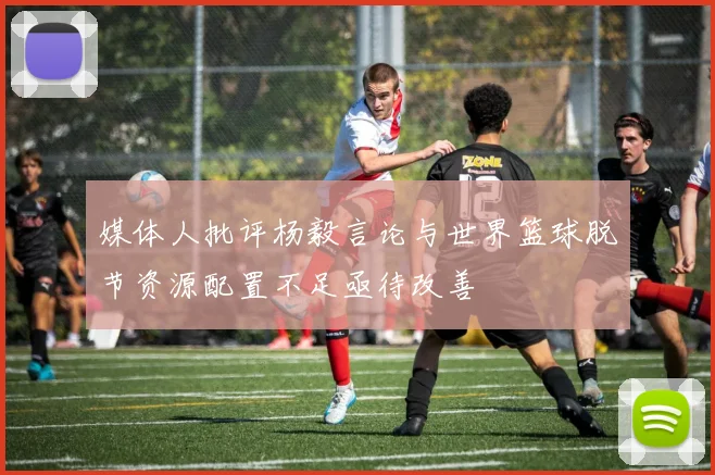 媒体人批评杨毅言论与世界篮球脱节资源配置不足亟待改善