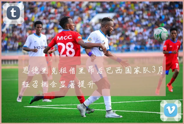 恩德里克租借里昂后巴西国家队3月征召机会显著提升