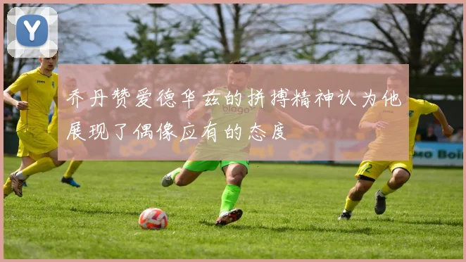 乔丹赞爱德华兹的拼搏精神认为他展现了偶像应有的态度