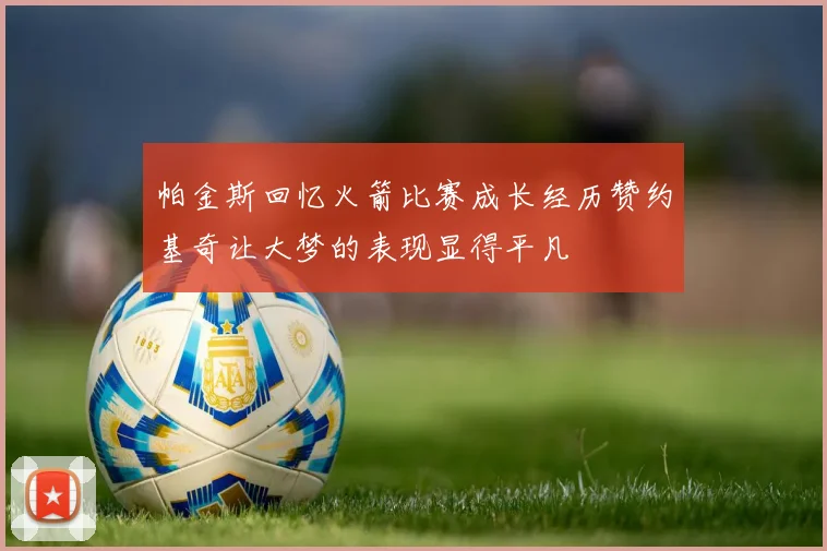 帕金斯回忆火箭比赛成长经历赞约基奇让大梦的表现显得平凡
