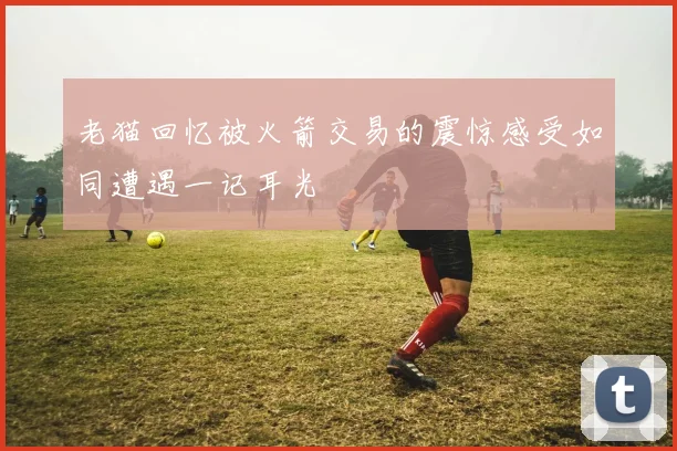 老猫回忆被火箭交易的震惊感受如同遭遇一记耳光