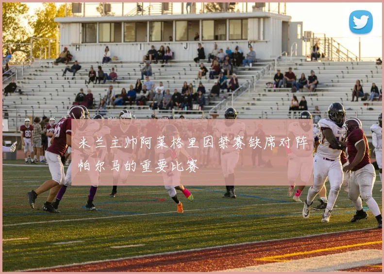 米兰主帅阿莱格里因禁赛缺席对阵帕尔马的重要比赛