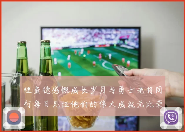 理查德感慨成长岁月与勇士老将同行每日见证他们的伟大成就无比荣幸