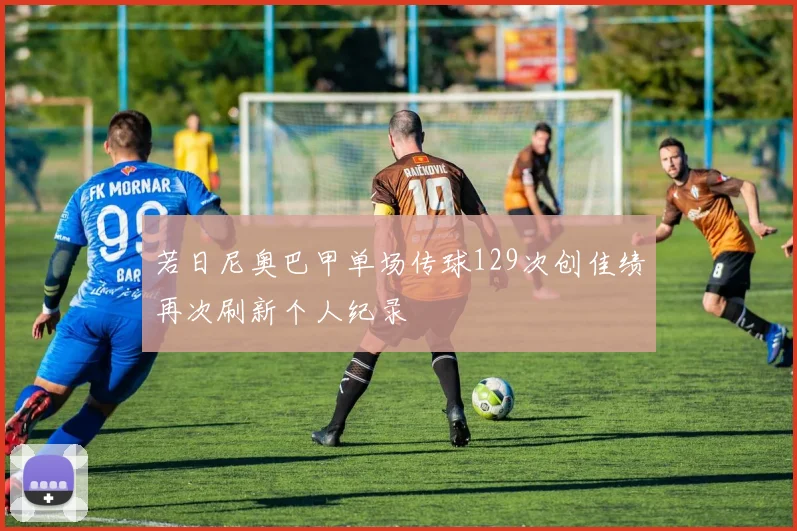 若日尼奥巴甲单场传球129次创佳绩再次刷新个人纪录