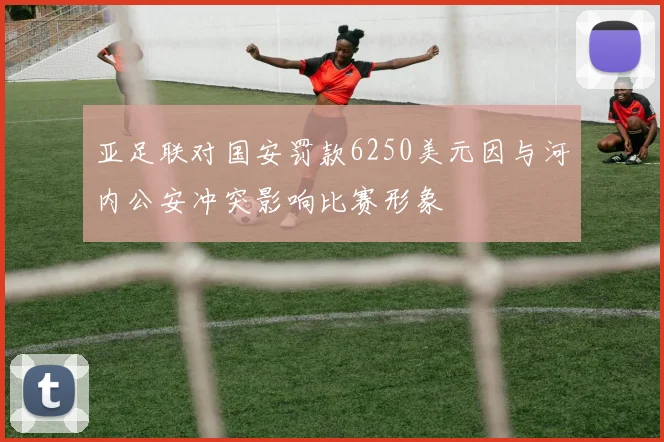 亚足联对国安罚款6250美元因与河内公安冲突影响比赛形象