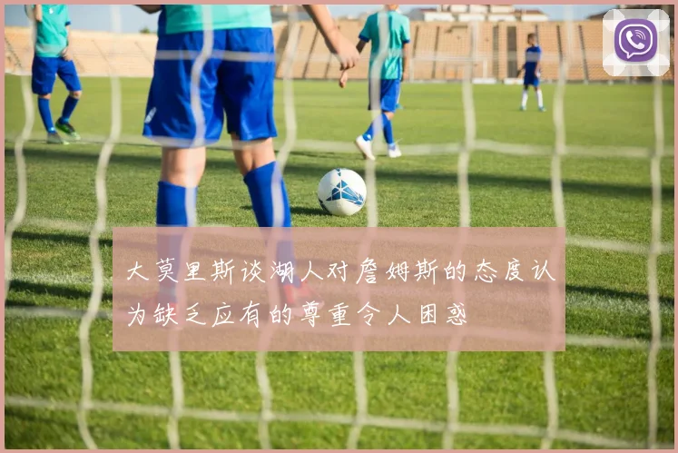 大莫里斯谈湖人对詹姆斯的态度认为缺乏应有的尊重令人困惑