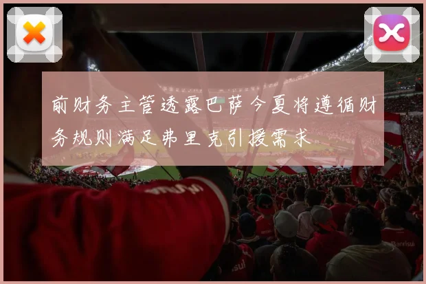 前财务主管透露巴萨今夏将遵循财务规则满足弗里克引援需求