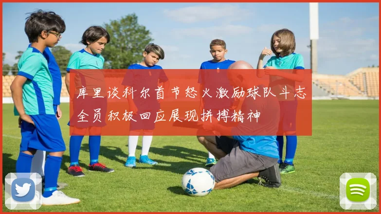 库里谈科尔首节怒火激励球队斗志全员积极回应展现拼搏精神