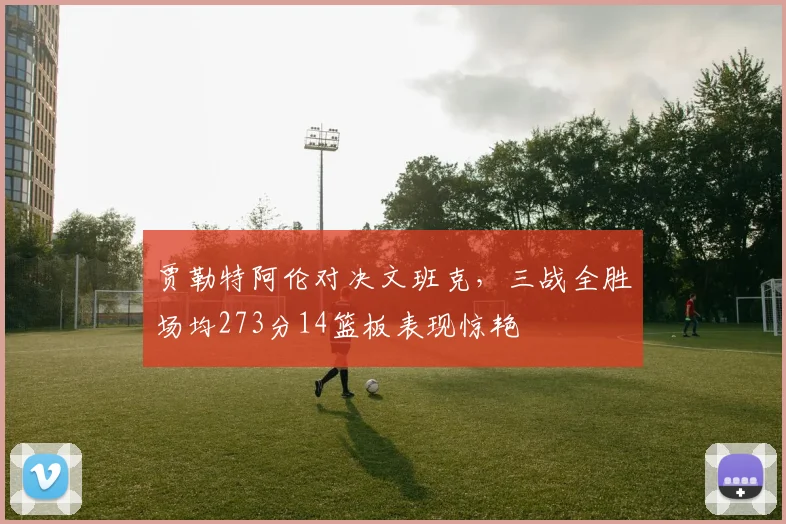 贾勒特阿伦对决文班克，三战全胜场均273分14篮板表现惊艳
