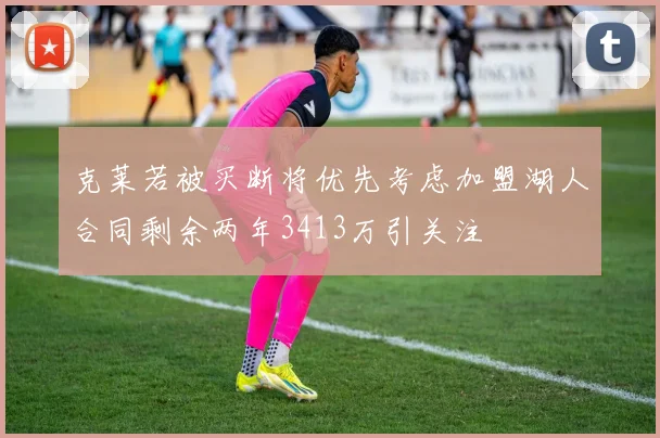 克莱若被买断将优先考虑加盟湖人合同剩余两年3413万引关注