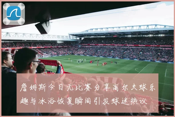 詹姆斯今日无比赛分享高尔夫球乐趣与冰浴恢复瞬间引发球迷热议