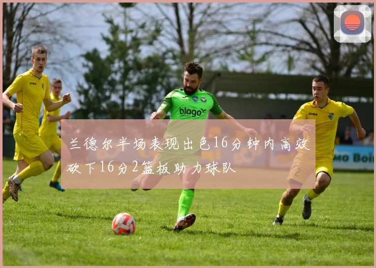 兰德尔半场表现出色16分钟内高效砍下16分2篮板助力球队